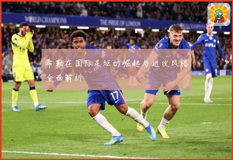 希勒在国际足坛的崛起与进攻风格全面解析