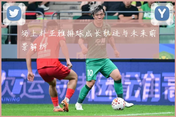 场上朴正雅排球成长轨迹与未来前景解析