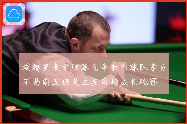 埃梅里表示联赛竞争激烈球队拿分不易前五仍是主要目标成长观察