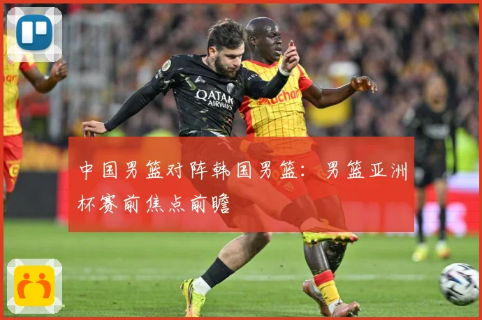 中国男篮对阵韩国男篮：男篮亚洲杯赛前焦点前瞻