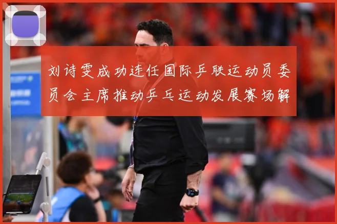 刘诗雯成功连任国际乒联运动员委员会主席推动乒乓运动发展赛场解读