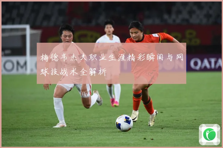 梅德韦杰夫职业生涯精彩瞬间与网球技战术全解析
