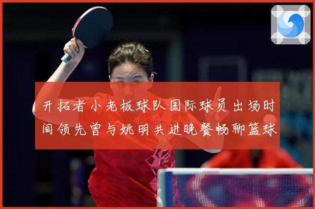 开拓者小老板球队国际球员出场时间领先曾与姚明共进晚餐畅聊篮球赛场复盘