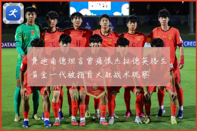 费迪南德坦言曾痛恨杰拉德英格兰黄金一代被指自大狂战术观察