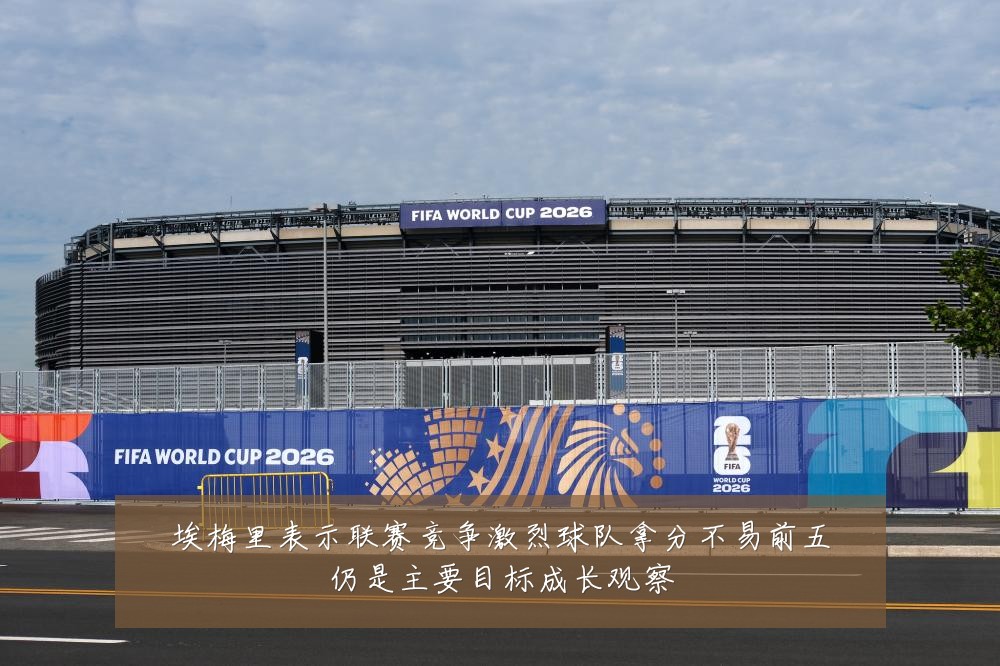埃梅里表示联赛竞争激烈球队拿分不易前五仍是主要目标成长观察