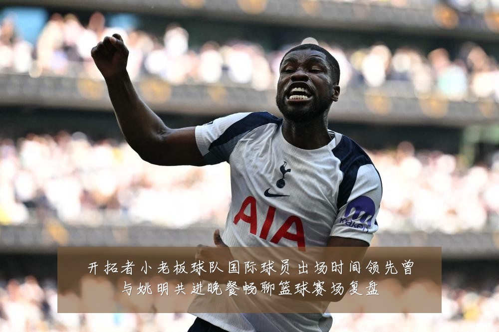 开拓者小老板球队国际球员出场时间领先曾与姚明共进晚餐畅聊篮球赛场复盘